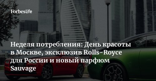 Неделя потребления: День красоты в Москве, эксклюзив Rolls-Royce для России и новый парфюм Sauvage