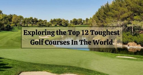 Conquering the Unconquerable: Exploring the Top 12 Toughest Golf Courses In The World