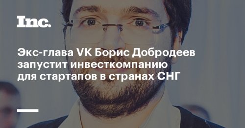 Экс-глава VK Борис Добродеев запустит инвесткомпанию для стартапов в странах СНГ