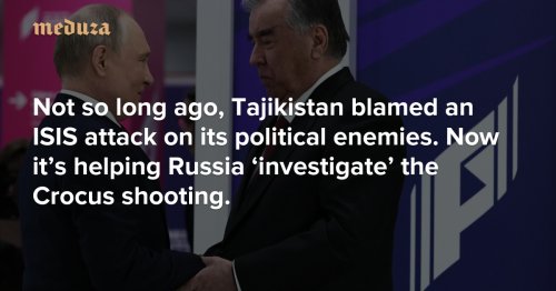 Not so long ago, Tajikistan blamed an ISIS attack on its political enemies. Now it’s helping Russia ‘investigate’ the Crocus shooting. — Meduza