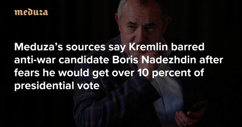 ‘It would show something is wrong’ Meduza’s sources say Kremlin barred anti-war candidate Boris Nadezhdin after fears he would get over 10 percent of presidential vote — Meduza