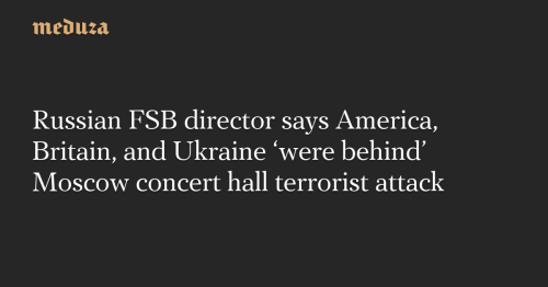 Russian FSB director says America, Britain, and Ukraine ‘were behind’ Moscow concert hall terrorist attack — Meduza
