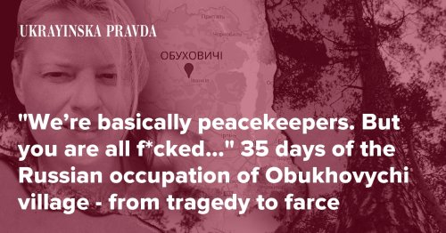 “We’re basically peacekeepers. But you are all f*cked…” 35 days of the Russian occupation of Obukhovychi village - from tragedy to farce