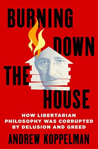 Burning Down the House: How Libertarian Philosophy Was Corrupted by Delusion and Greed by Andrew Koppelman