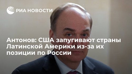 Антонов: США запугивают страны Латинской Америки из-за их позиции по России