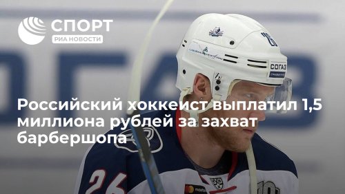 Российский хоккеист выплатил 1,5 миллиона рублей за захват барбершопа