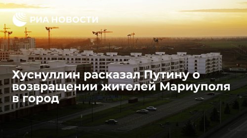 Хуснуллин расказал Путину о возвращении жителей Мариуполя в город