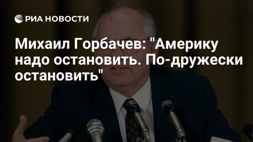 Михаил Горбачев: "Америку надо остановить. По-дружески остановить"