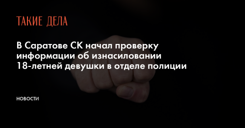 В Саратове СК начал проверку информации об изнасиловании 18-летней девушки в отделе полиции