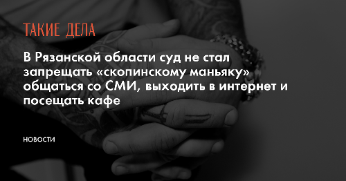 В Рязанской области суд не стал запрещать «скопинскому маньяку» общаться со СМИ, выходить в интернет и посещать кафе