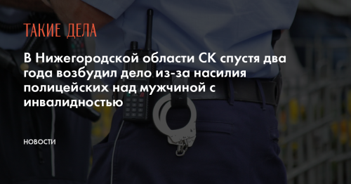 В Нижегородской области СК спустя два года возбудил дело из-за насилия полицейских над мужчиной с инвалидностью