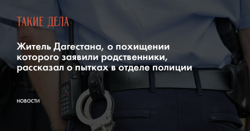 Житель Дагестана, о похищении которого заявили родственники, рассказал о пытках в отделе полиции
