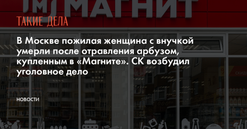 В Москве пожилая женщина с внучкой умерли после отравления арбузом, купленным в «Магните». СК возбудил уголовное дело