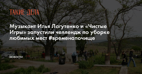 Музыкант Илья Лагутенко и «Чистые Игры» запустили челлендж по уборке любимых мест #временапочище