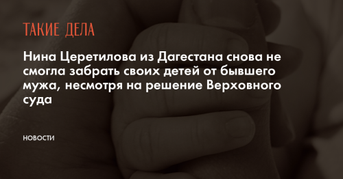 Нина Церетилова из Дагестана снова не смогла забрать своих детей от бывшего мужа, несмотря на решение Верховного суда