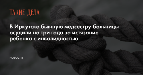 В Иркутске бывшую медсестру больницы осудили на три года за истязание ребенка с инвалидностью