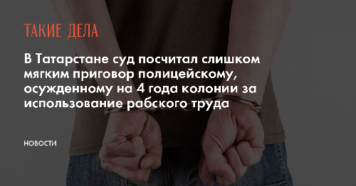 В Татарстане суд посчитал слишком мягким приговор полицейскому, осужденному на 4 года колонии за использование рабского труда