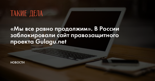 «Мы все равно продолжим». В России заблокировали сайт правозащитного проекта Gulagu.net