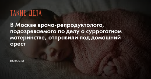 В Москве врача-репродуктолога, подозреваемого по делу о суррогатном материнстве, отправили под домашний арест