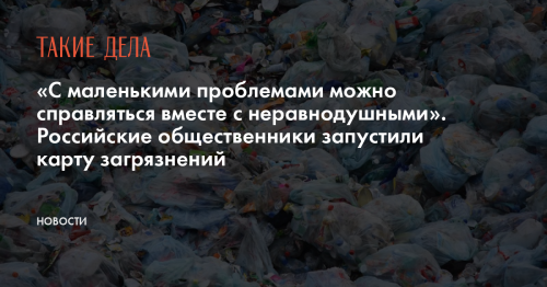 «С маленькими проблемами можно справляться вместе с неравнодушными». Российские общественники запустили карту загрязнений