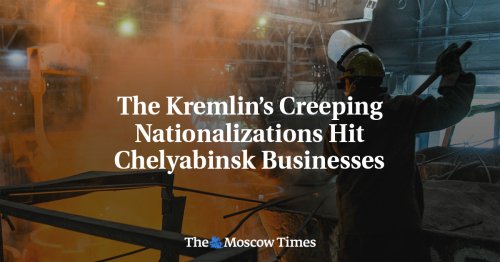 The Kremlin’s Creeping Nationalizations Hit Chelyabinsk Businesses