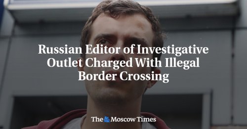 Russian Editor of Investigative Outlet Charged With Illegal Border Crossing - The Moscow Times