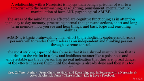 A relationship with a Narcissist is like being a prisoner of war to a cruel and demeaning emotional terrorist. There is no individuality – instead you become an object that is severely manipulated and managed down to serve a personality disordered individual. There is no REAL love only a desperate love that a Narcissist dangles in front of you.